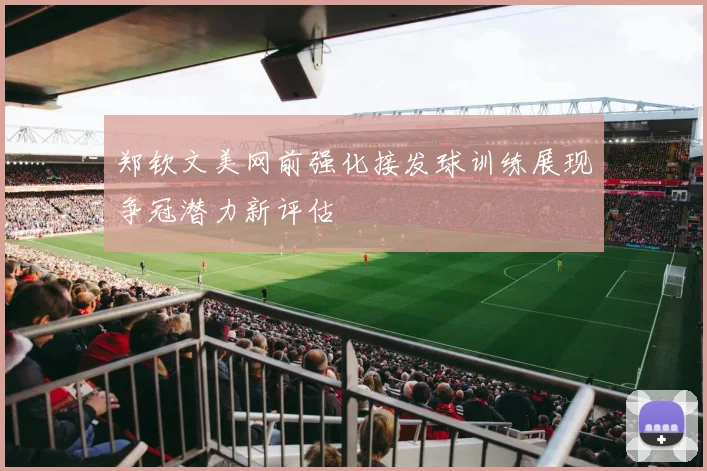 郑钦文美网前强化接发球训练展现争冠潜力新评估