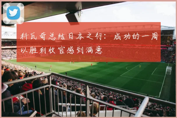 科瓦奇总结日本之行：成功的一周以胜利收官感到满意
