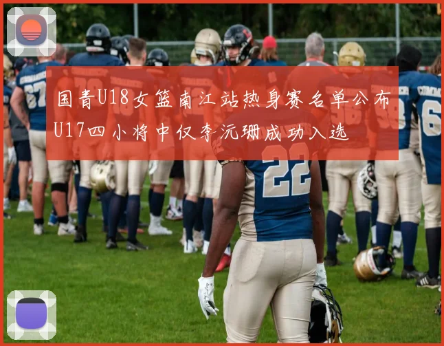国青U18女篮南江站热身赛名单公布U17四小将中仅李沅珊成功入选
