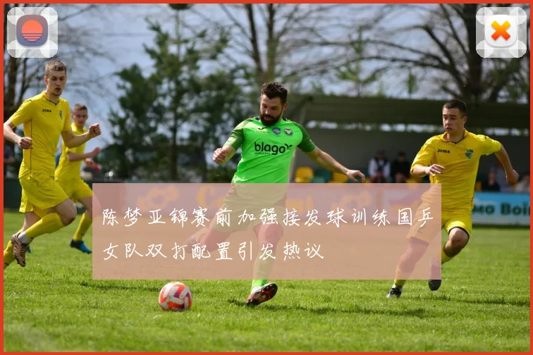 陈梦亚锦赛前加强接发球训练国乒女队双打配置引发热议
