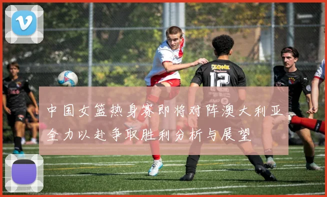 中国女篮热身赛即将对阵澳大利亚全力以赴争取胜利分析与展望
