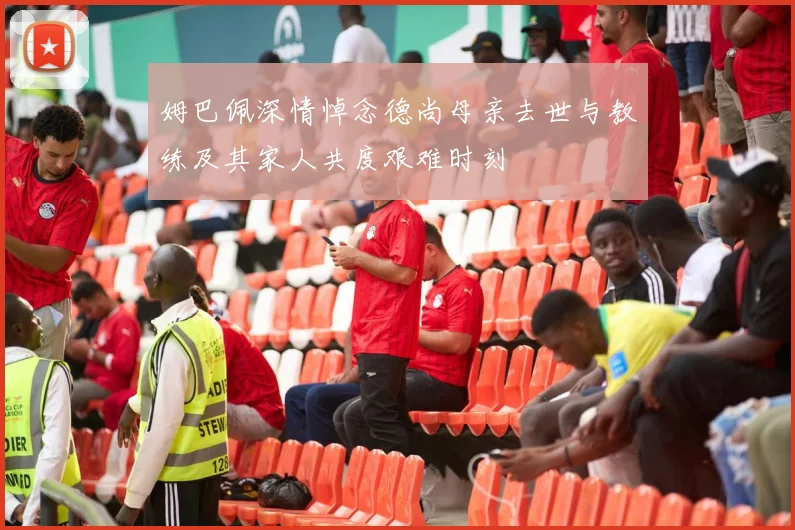 姆巴佩深情悼念德尚母亲去世与教练及其家人共度艰难时刻