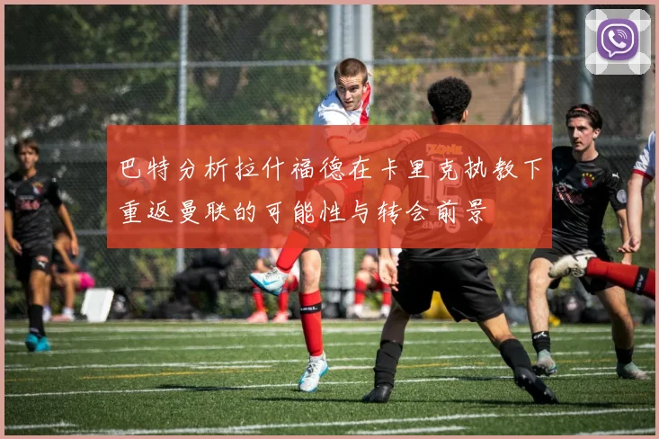 巴特分析拉什福德在卡里克执教下重返曼联的可能性与转会前景