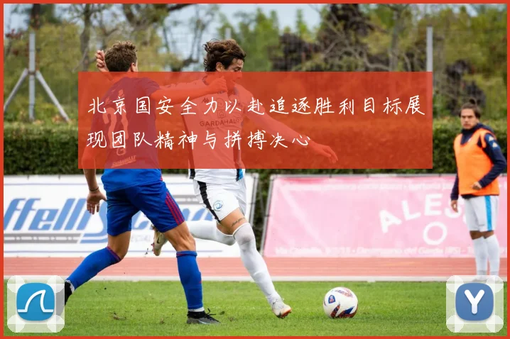 北京国安全力以赴追逐胜利目标展现团队精神与拼搏决心