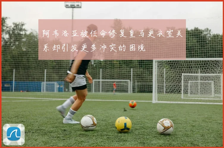 阿韦洛亚被任命修复皇马更衣室关系却引发更多冲突的困境