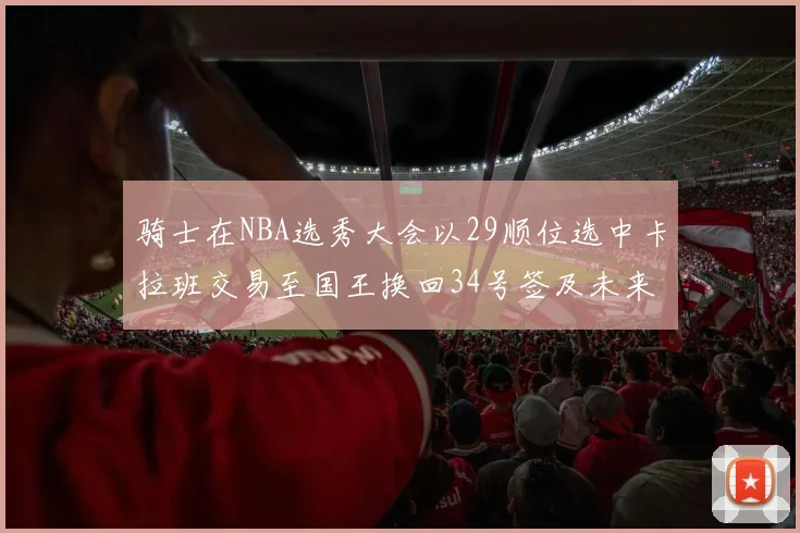 骑士在NBA选秀大会以29顺位选中卡拉班交易至国王换回34号签及未来一轮选秀权