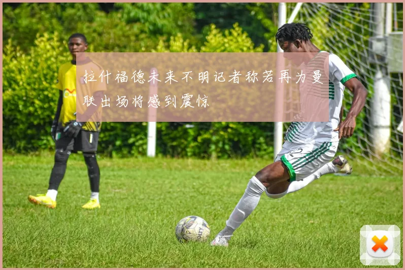 拉什福德未来不明记者称若再为曼联出场将感到震惊