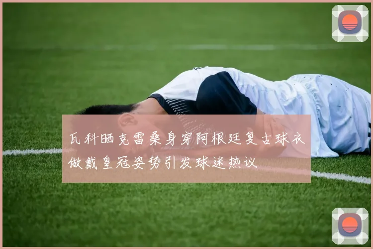 瓦科晒克雷桑身穿阿根廷复古球衣做戴皇冠姿势引发球迷热议