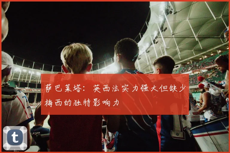 萨巴莱塔：英西法实力强大但缺少梅西的独特影响力