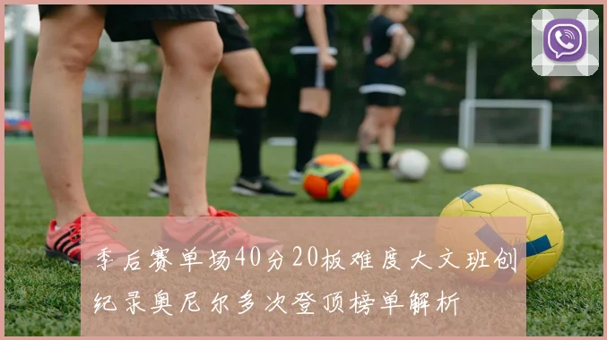 季后赛单场40分20板难度大文班创纪录奥尼尔多次登顶榜单解析