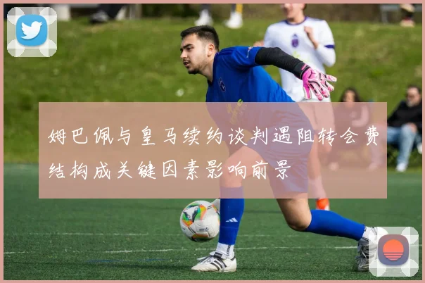 姆巴佩与皇马续约谈判遇阻转会费结构成关键因素影响前景