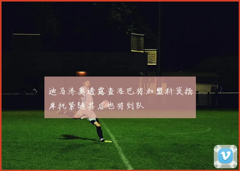 迪马济奥透露查洛巴将加盟科莫扬库托紧随其后也将到队