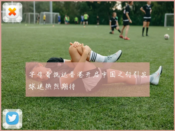 字母哥抵达香港开启中国之行引发球迷热烈期待