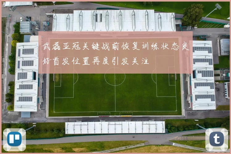武磊亚冠关键战前恢复训练状态良好首发位置再度引发关注