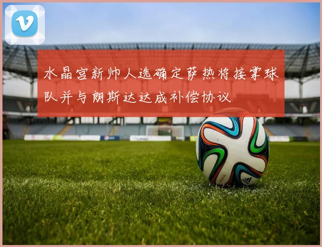 水晶宫新帅人选确定萨热将接掌球队并与朗斯达达成补偿协议