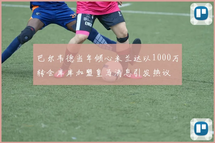 巴尔韦德当年倾心米兰达以1000万转会库库加盟皇马消息引发热议