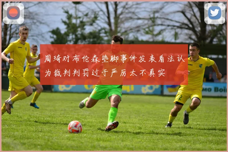 周琦对布伦森垫脚事件发表看法认为裁判判罚过于严厉太不真实