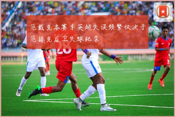 范戴克本赛季英超失误频繁仅次于范赫克后卫失球纪录