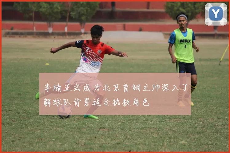 李楠正式成为北京首钢主帅深入了解球队背景适合执教角色