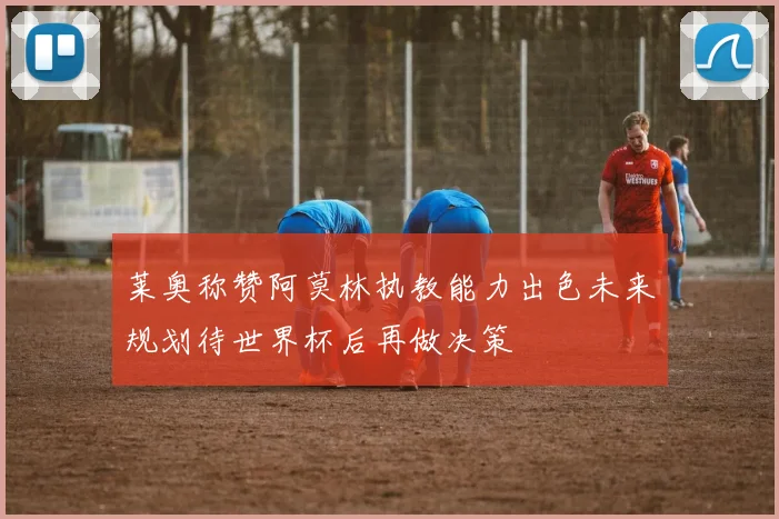 莱奥称赞阿莫林执教能力出色未来规划待世界杯后再做决策