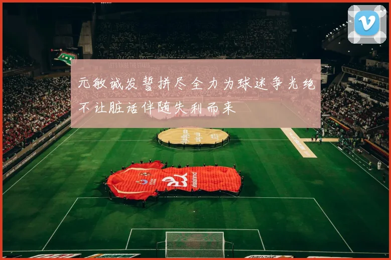 元敏诚发誓拼尽全力为球迷争光绝不让脏话伴随失利而来