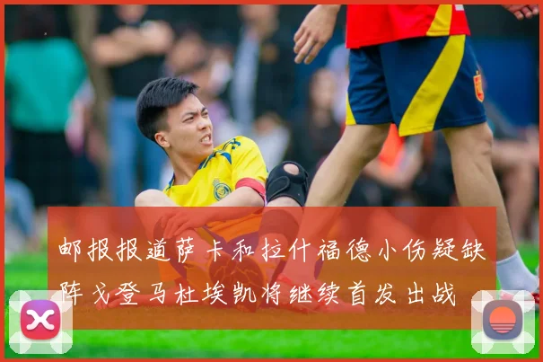 邮报报道萨卡和拉什福德小伤疑缺阵戈登马杜埃凯将继续首发出战