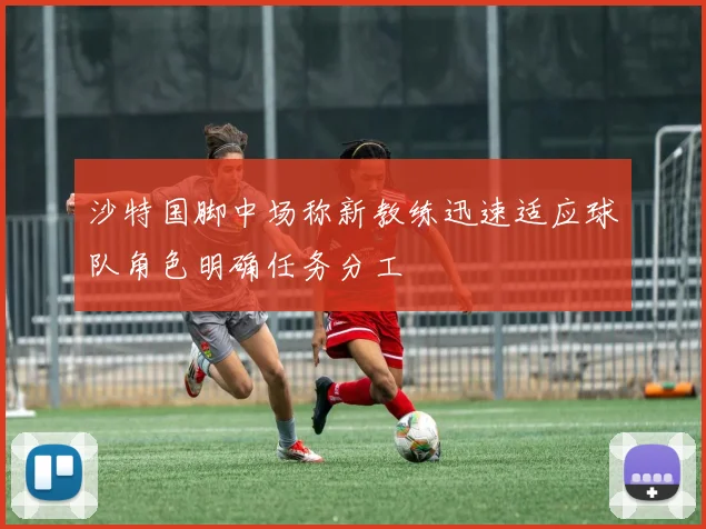 沙特国脚中场称新教练迅速适应球队角色明确任务分工