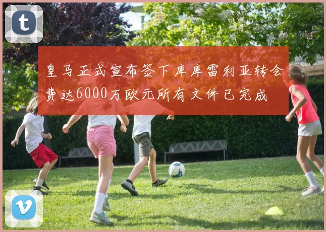 皇马正式宣布签下库库雷利亚转会费达6000万欧元所有文件已完成