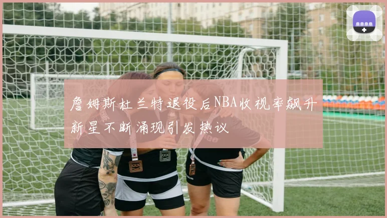 詹姆斯杜兰特退役后NBA收视率飙升新星不断涌现引发热议